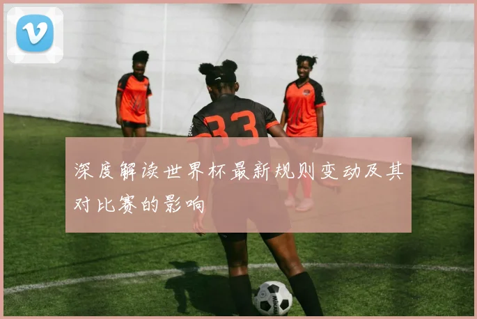 深度解读世界杯最新规则变动及其对比赛的影响