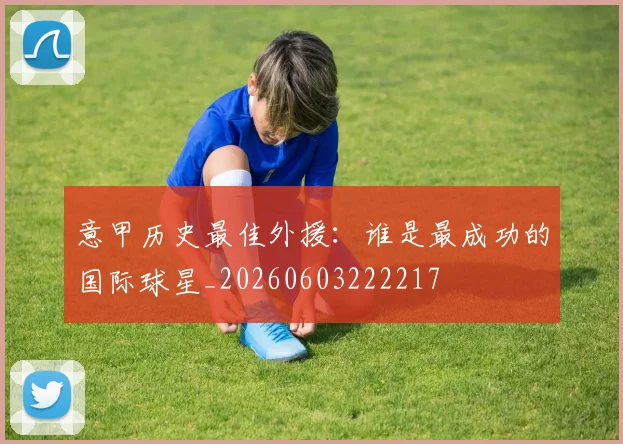 意甲历史最佳外援:谁是最成功的国际球星_20260603222217