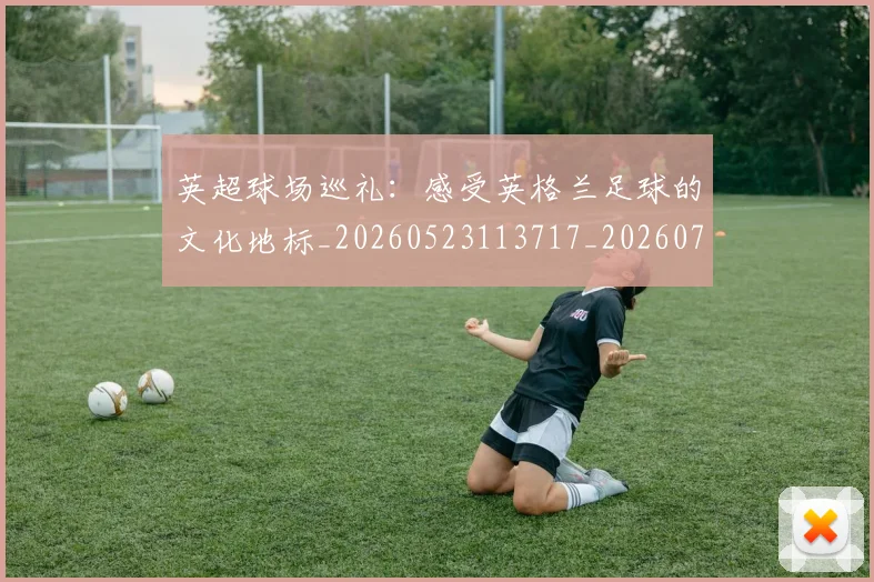 英超球场巡礼:感受英格兰足球的文化地标_20260523113717_20260702174135