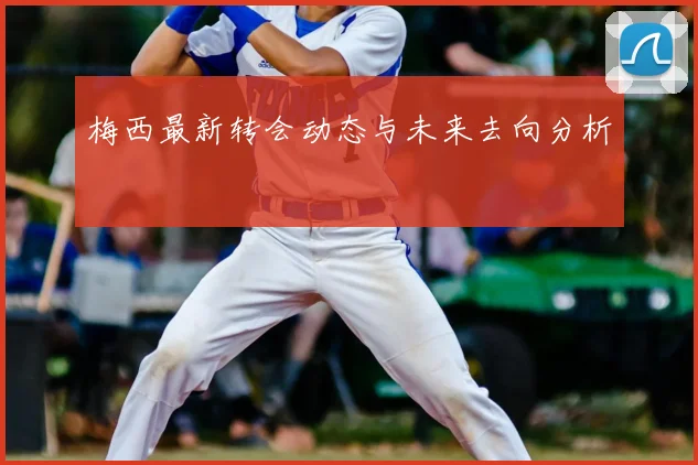 梅西最新转会动态与未来去向分析