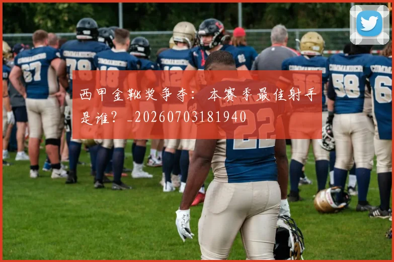 西甲金靴奖争夺:本赛季最佳射手是谁?_20260703181940