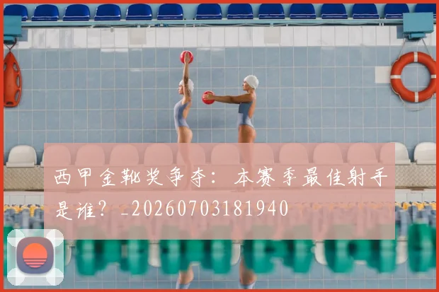 西甲金靴奖争夺:本赛季最佳射手是谁?_20260703181940