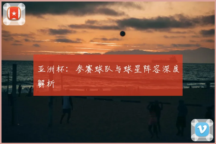 亚洲杯：参赛球队与球星阵容深度解析
