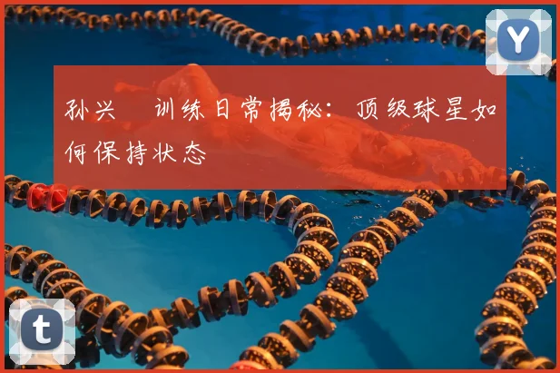 孙兴慜训练日常揭秘:顶级球星如何保持状态